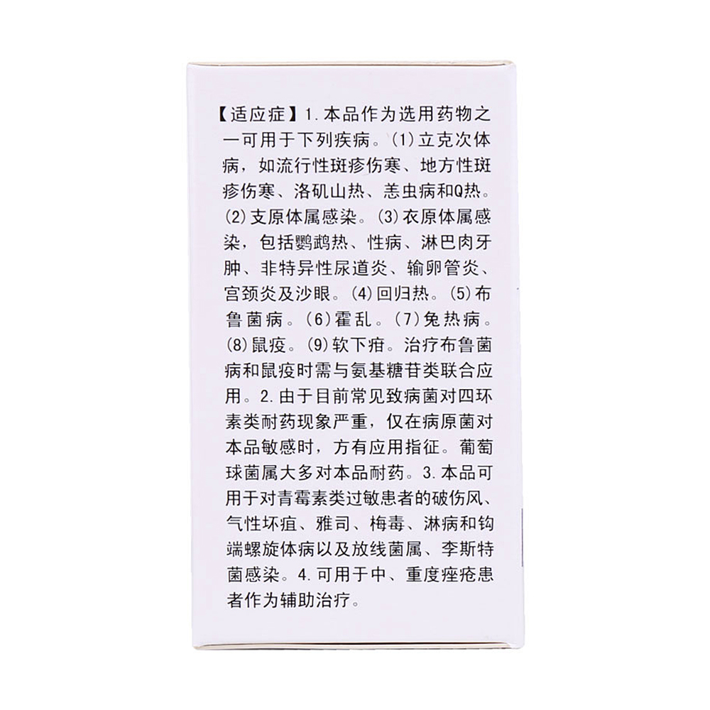 1.本品作为选用药物之一，可用于下列疾病。立克次体病，如流行性斑疹伤寒、地方性斑疹伤寒、洛矶山热、恙虫病和Q热。支原体属感染。衣原体属感染，包括鹦鹉热、性病、淋巴肉牙肿、非特异性尿道炎、输卵管炎、宫颈炎及沙眼。回归热。布鲁菌病。霍乱。兔热病。鼠疫。软下疳。治疗布鲁菌病和鼠疫时需与氨基糖苷类联合应用。2.由于目前常见致病菌对四环素类耐药现象严重，仅在病原菌对本品敏感时，方有应用指征。葡萄球菌属大多对本品耐药。3.本品可用于对青霉素类过敏患者的破伤风、气性坏疽、雅司、梅毒、淋病和钩端螺旋体病以及放线菌属、李斯特菌感染。4.可用于中、重度痤疮患者作为辅助治疗。 4